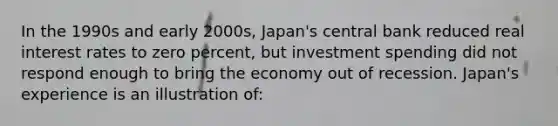 In the 1990s and early 2000s, Japan's central bank reduced real interest rates to zero percent, but investment spending did not respond enough to bring the economy out of recession. Japan's experience is an illustration of: