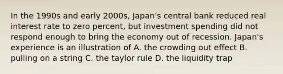 In the 1990s and early 2000s, Japan's central bank reduced real interest rate to zero percent, but investment spending did not respond enough to bring the economy out of recession. Japan's experience is an illustration of A. the crowding out effect B. pulling on a string C. the taylor rule D. the liquidity trap