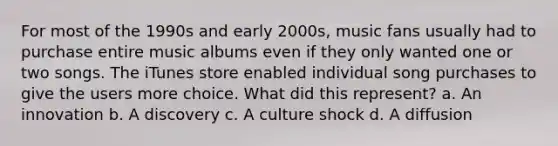 For most of the 1990s and early 2000s, music fans usually had to purchase entire music albums even if they only wanted one or two songs. The iTunes store enabled individual song purchases to give the users more choice. What did this represent? a. An innovation b. A discovery c. A culture shock d. A diffusion