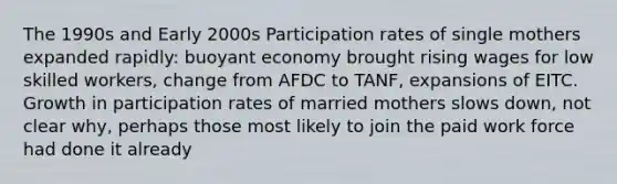 The 1990s and Early 2000s Participation rates of single mothers expanded rapidly: buoyant economy brought rising wages for low skilled workers, change from AFDC to TANF, expansions of EITC. Growth in participation rates of married mothers slows down, not clear why, perhaps those most likely to join the paid work force had done it already