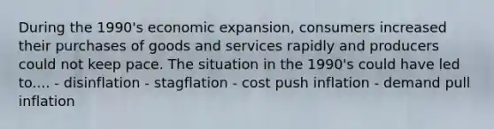 During the 1990's economic expansion, consumers increased their purchases of goods and services rapidly and producers could not keep pace. The situation in the 1990's could have led to.... - disinflation - stagflation - cost push inflation - demand pull inflation