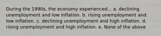 During the 1990s, the economy experienced... a. declining unemployment and low inflation. b. rising unemployment and low inflation. c. declining unemployment and high inflation. d. rising unemployment and high inflation. e. None of the above