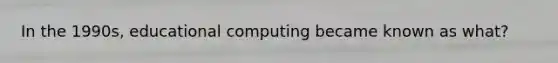 In the 1990s, educational computing became known as what?