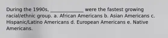 During the 1990s, ______________ were the fastest growing racial/ethnic group. a. <a href='https://www.questionai.com/knowledge/kktT1tbvGH-african-americans' class='anchor-knowledge'>african americans</a> b. <a href='https://www.questionai.com/knowledge/kwuWh8Kr2I-asian-americans' class='anchor-knowledge'>asian americans</a> c. Hispanic/Latino Americans d. European Americans e. <a href='https://www.questionai.com/knowledge/k3QII3MXja-native-americans' class='anchor-knowledge'>native americans</a>.