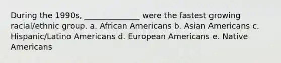 During the 1990s, ______________ were the fastest growing racial/ethnic group. a. African Americans b. Asian Americans c. Hispanic/Latino Americans d. European Americans e. Native Americans