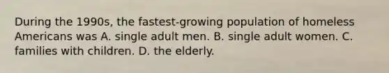 During the 1990s, the fastest-growing population of homeless Americans was A. single adult men. B. single adult women. C. families with children. D. the elderly.