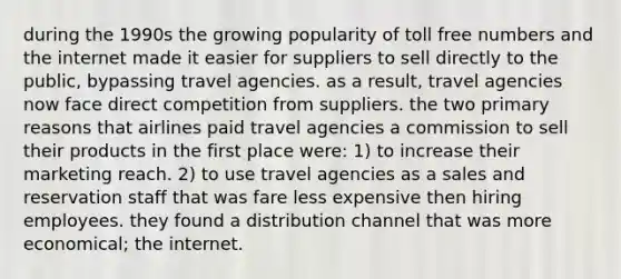 during the 1990s the growing popularity of toll free numbers and the internet made it easier for suppliers to sell directly to the public, bypassing travel agencies. as a result, travel agencies now face direct competition from suppliers. the two primary reasons that airlines paid travel agencies a commission to sell their products in the first place were: 1) to increase their marketing reach. 2) to use travel agencies as a sales and reservation staff that was fare less expensive then hiring employees. they found a distribution channel that was more economical; the internet.