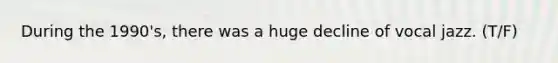 During the 1990's, there was a huge decline of vocal jazz. (T/F)