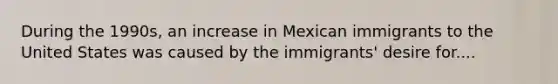 During the 1990s, an increase in Mexican immigrants to the United States was caused by the immigrants' desire for....