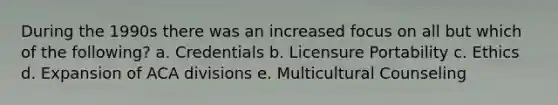 During the 1990s there was an increased focus on all but which of the following? a. Credentials b. Licensure Portability c. Ethics d. Expansion of ACA divisions e. Multicultural Counseling