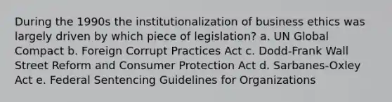 During the 1990s the institutionalization of business ethics was largely driven by which piece of legislation? a. UN Global Compact b. Foreign Corrupt Practices Act c. Dodd-Frank Wall Street Reform and Consumer Protection Act d. Sarbanes-Oxley Act e. Federal Sentencing Guidelines for Organizations