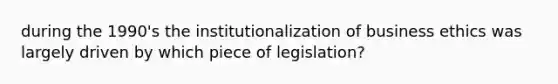 during the 1990's the institutionalization of business ethics was largely driven by which piece of legislation?