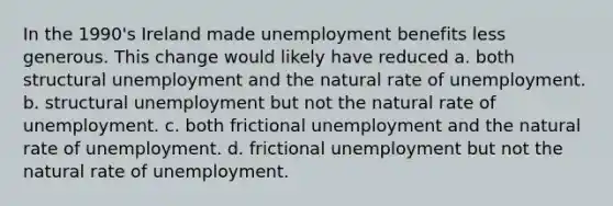 In the 1990's Ireland made unemployment benefits less generous. This change would likely have reduced a. both structural unemployment and the natural rate of unemployment. b. structural unemployment but not the natural rate of unemployment. c. both frictional unemployment and the natural rate of unemployment. d. frictional unemployment but not the natural rate of unemployment.