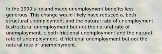 In the 1990's Ireland made unemployment benefits less generous. This change would likely have reduced a. both structural unemployment and the natural rate of unemployment. b.structural unemployment but not the natural rate of unemployment. c.both frictional unemployment and the natural rate of unemployment. d.frictional unemployment but not the natural rate of unemployment.