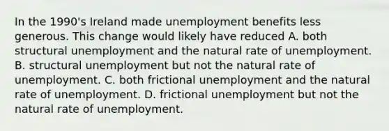 In the 1990's Ireland made unemployment benefits less generous. This change would likely have reduced A. both structural unemployment and the natural rate of unemployment. B. structural unemployment but not the natural rate of unemployment. C. both frictional unemployment and the natural rate of unemployment. D. frictional unemployment but not the natural rate of unemployment.