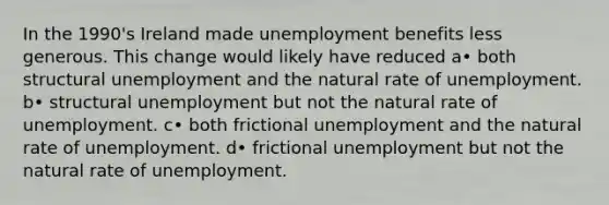 In the 1990's Ireland made unemployment benefits less generous. This change would likely have reduced a• both structural unemployment and the natural rate of unemployment. b• structural unemployment but not the natural rate of unemployment. c• both frictional unemployment and the natural rate of unemployment. d• frictional unemployment but not the natural rate of unemployment.