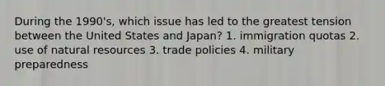 During the 1990's, which issue has led to the greatest tension between the United States and Japan? 1. immigration quotas 2. use of natural resources 3. trade policies 4. military preparedness