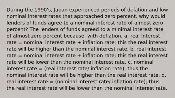 During the 1990's, Japan experienced periods of delation and low nominal interest rates that approached zero percent. why would lenders of funds agree to a nominal interest rate of almost zero percent? The lenders of funds agreed to a minimal interest rate of almost zero percent because, with deflation, a. real interest rate = nominal interest rate + inflation rate; this the real interest rate will be higher than the nominal interest rate. b. real interest rate = nominal interest rate + inflation rate; this the real interest rate will be lower than the nominal interest rate. c. nominal interest rate = (real interest rate/ inflation rate); thus the nominal interest rate will be higher than the real interest rate. d. real interest rate = (nominal interest rate/ inflation rate); thus the real interest rate will be lower than the nominal interest rate.