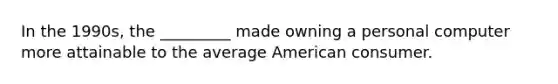 In the 1990s, the _________ made owning a personal computer more attainable to the average American consumer.