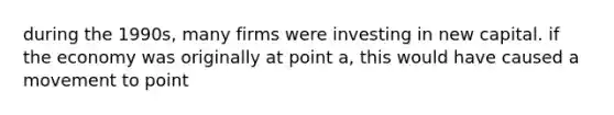 during the 1990s, many firms were investing in new capital. if the economy was originally at point a, this would have caused a movement to point