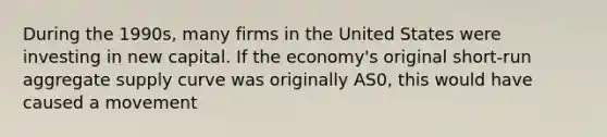 During the 1990s, many firms in the United States were investing in new capital. If the economy's original short-run aggregate supply curve was originally AS0, this would have caused a movement