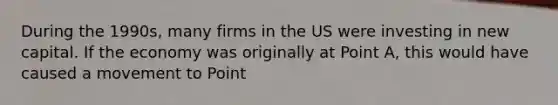 During the 1990s, many firms in the US were investing in new capital. If the economy was originally at Point A, this would have caused a movement to Point