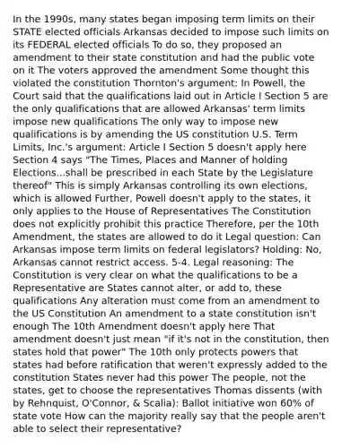 In the 1990s, many states began imposing term limits on their STATE elected officials Arkansas decided to impose such limits on its FEDERAL elected officials To do so, they proposed an amendment to their state constitution and had the public vote on it The voters approved the amendment Some thought this violated the constitution Thornton's argument: In Powell, the Court said that the qualifications laid out in Article I Section 5 are the only qualifications that are allowed Arkansas' term limits impose new qualifications The only way to impose new qualifications is by amending the US constitution U.S. Term Limits, Inc.'s argument: Article I Section 5 doesn't apply here Section 4 says "The Times, Places and Manner of holding Elections...shall be prescribed in each State by the Legislature thereof" This is simply Arkansas controlling its own elections, which is allowed Further, Powell doesn't apply to the states, it only applies to the House of Representatives The Constitution does not explicitly prohibit this practice Therefore, per the 10th Amendment, the states are allowed to do it Legal question: Can Arkansas impose term limits on federal legislators? Holding: No, Arkansas cannot restrict access. 5-4. Legal reasoning: The Constitution is very clear on what the qualifications to be a Representative are States cannot alter, or add to, these qualifications Any alteration must come from an amendment to the US Constitution An amendment to a state constitution isn't enough The 10th Amendment doesn't apply here That amendment doesn't just mean "if it's not in the constitution, then states hold that power" The 10th only protects powers that states had before ratification that weren't expressly added to the constitution States never had this power The people, not the states, get to choose the representatives Thomas dissents (with by Rehnquist, O'Connor, & Scalia): Ballot initiative won 60% of state vote How can the majority really say that the people aren't able to select their representative?