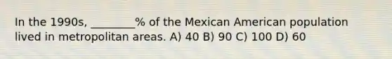 In the 1990s, ________% of the Mexican American population lived in metropolitan areas. A) 40 B) 90 C) 100 D) 60