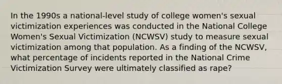 In the 1990s a national-level study of college women's sexual victimization experiences was conducted in the National College Women's Sexual Victimization (NCWSV) study to measure sexual victimization among that population. As a finding of the NCWSV, what percentage of incidents reported in the National Crime Victimization Survey were ultimately classified as rape?