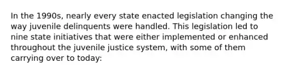 In the 1990s, nearly every state enacted legislation changing the way juvenile delinquents were handled. This legislation led to nine state initiatives that were either implemented or enhanced throughout the juvenile justice system, with some of them carrying over to today: