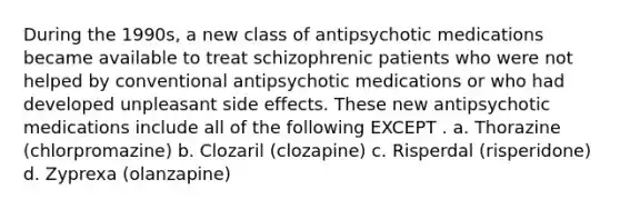 During the 1990s, a new class of antipsychotic medications became available to treat schizophrenic patients who were not helped by conventional antipsychotic medications or who had developed unpleasant side effects. These new antipsychotic medications include all of the following EXCEPT . a. ​Thorazine (chlorpromazine) b. ​Clozaril (clozapine) c. ​Risperdal (risperidone) d. ​Zyprexa (olanzapine)