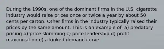 During the 1990s, one of the dominant firms in the U.S. cigarette industry would raise prices once or twice a year by about 50 cents per carton. Other firms in the industry typically raised their prices by the same amount. This is an example of: a) predatory pricing b) price skimming c) price leadership d) profit maximization e) a kinked demand curve