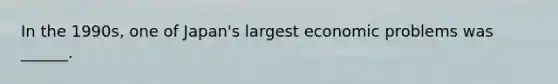 In the 1990s, one of Japan's largest economic problems was ______.