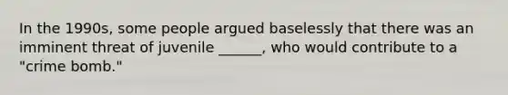 In the 1990s, some people argued baselessly that there was an imminent threat of juvenile ______, who would contribute to a "crime bomb."