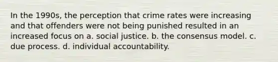 In the 1990s, the perception that crime rates were increasing and that offenders were not being punished resulted in an increased focus on a. social justice. b. the consensus model. c. due process. d. individual accountability.