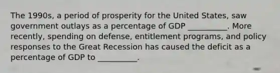 The 1990s, a period of prosperity for the United States, saw government outlays as a percentage of GDP __________. More recently, spending on defense, entitlement programs, and policy responses to the Great Recession has caused the deficit as a percentage of GDP to __________.