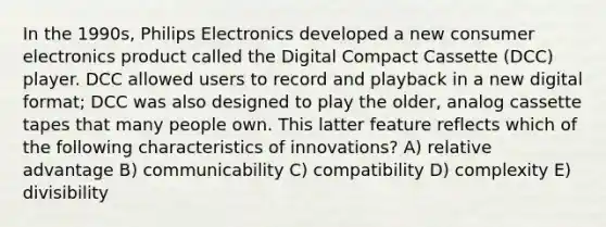 In the 1990s, Philips Electronics developed a new consumer electronics product called the Digital Compact Cassette (DCC) player. DCC allowed users to record and playback in a new digital format; DCC was also designed to play the older, analog cassette tapes that many people own. This latter feature reflects which of the following characteristics of innovations? A) relative advantage B) communicability C) compatibility D) complexity E) divisibility