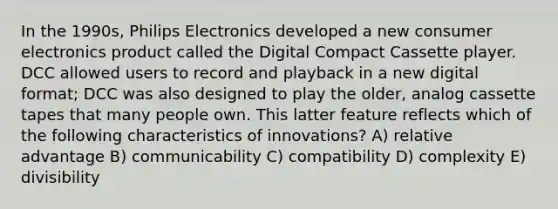 In the 1990s, Philips Electronics developed a new consumer electronics product called the Digital Compact Cassette player. DCC allowed users to record and playback in a new digital format; DCC was also designed to play the older, analog cassette tapes that many people own. This latter feature reflects which of the following characteristics of innovations? A) relative advantage B) communicability C) compatibility D) complexity E) divisibility