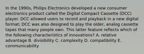 In the 1990s, Philips Electronics developed a new consumer electronics product called the Digital Compact Cassette (DCC) player. DCC allowed users to record and playback in a new digital format; DCC was also designed to play the older, analog cassette tapes that many people own. This latter feature reflects which of the following characteristics of innovations? A. relative advantage B. divisibility C. complexity D. compatibility E. communicability