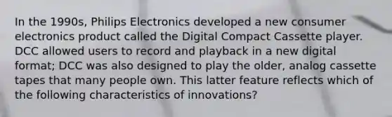 In the 1990s, Philips Electronics developed a new consumer electronics product called the Digital Compact Cassette player. DCC allowed users to record and playback in a new digital format; DCC was also designed to play the older, analog cassette tapes that many people own. This latter feature reflects which of the following characteristics of innovations?