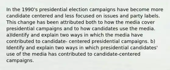 In the 1990's presidential election campaigns have become more candidate centered and less focused on issues and party labels. This change has been attributed both to how the media cover presidential campaigns and to how candidates use the media. a)Identify and explain two ways in which the media have contributed to candidate- centered presidential campaigns. b) Identify and explain two ways in which presidential candidates' use of the media has contributed to candidate-centered campaigns.