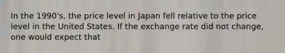 In the 1990's, the price level in Japan fell relative to the price level in the United States. If the exchange rate did not change, one would expect that