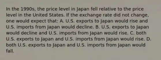 In the 1990s, the price level in Japan fell relative to the price level in the United States. If the exchange rate did not change, one would expect that: A. U.S. exports to Japan would rise and U.S. imports from Japan would decline. B. U.S. exports to Japan would decline and U.S. imports from Japan would rise. C. both U.S. exports to Japan and U.S. imports from Japan would rise. D. both U.S. exports to Japan and U.S. imports from Japan would fall.