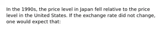 In the 1990s, the price level in Japan fell relative to the price level in the United States. If the exchange rate did not change, one would expect that: