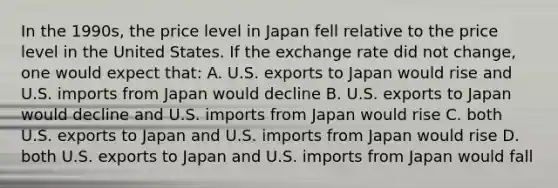 In the 1990s, the price level in Japan fell relative to the price level in the United States. If the exchange rate did not change, one would expect that: A. U.S. exports to Japan would rise and U.S. imports from Japan would decline B. U.S. exports to Japan would decline and U.S. imports from Japan would rise C. both U.S. exports to Japan and U.S. imports from Japan would rise D. both U.S. exports to Japan and U.S. imports from Japan would fall