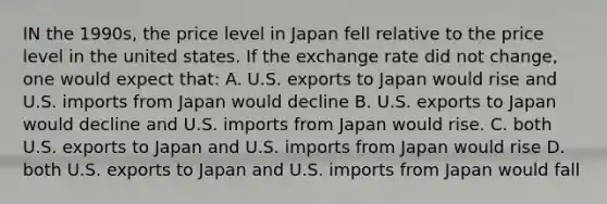 IN the 1990s, the price level in Japan fell relative to the price level in the united states. If the exchange rate did not change, one would expect that: A. U.S. exports to Japan would rise and U.S. imports from Japan would decline B. U.S. exports to Japan would decline and U.S. imports from Japan would rise. C. both U.S. exports to Japan and U.S. imports from Japan would rise D. both U.S. exports to Japan and U.S. imports from Japan would fall