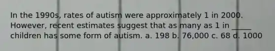 In the 1990s, rates of autism were approximately 1 in 2000. However, recent estimates suggest that as many as 1 in _____ children has some form of autism. a. 198 b. 76,000 c. 68 d. 1000