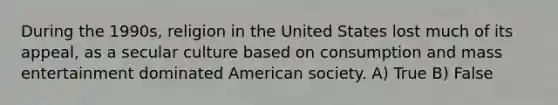 During the 1990s, religion in the United States lost much of its appeal, as a secular culture based on consumption and mass entertainment dominated American society. A) True B) False