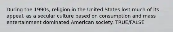 During the 1990s, religion in the United States lost much of its appeal, as a secular culture based on consumption and mass entertainment dominated American society. TRUE/FALSE