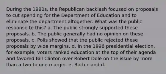 During the 1990s, the Republican backlash focused on proposals to cut spending for the Department of Education and to eliminate the department altogether. What was the public response to this? a. The public strongly supported these proposals. b. The public generally had no opinion on these proposals. c. Polls showed that the public rejected these proposals by wide margins. d. In the 1996 presidential election, for example, voters ranked education at the top of their agenda and favored Bill Clinton over Robert Dole on the issue by more than a two to one margin. e. Both c and d.